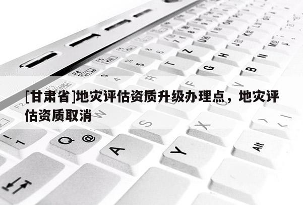 [甘肅省]地災評估資質升級辦理點，地災評估資質取消
