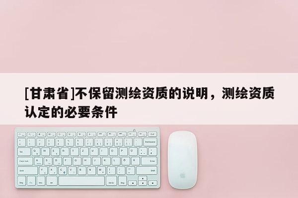 [甘肅省]不保留測繪資質的說明，測繪資質認定的必要條件