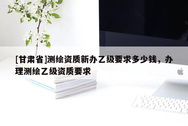 [甘肅省]測繪資質新辦乙級要求多少錢，辦理測繪乙級資質要求