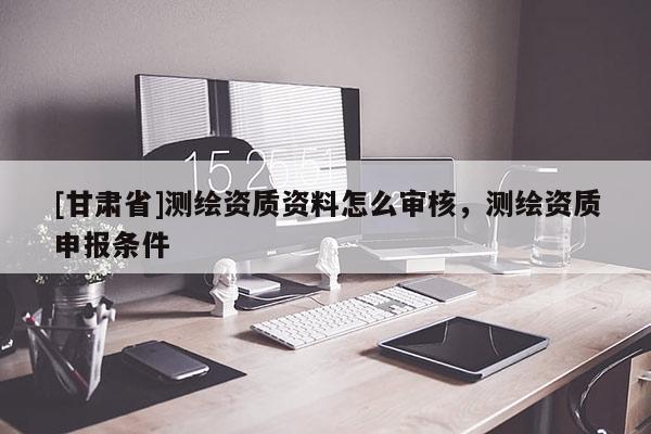 [甘肅省]測繪資質資料怎么審核，測繪資質申報條件