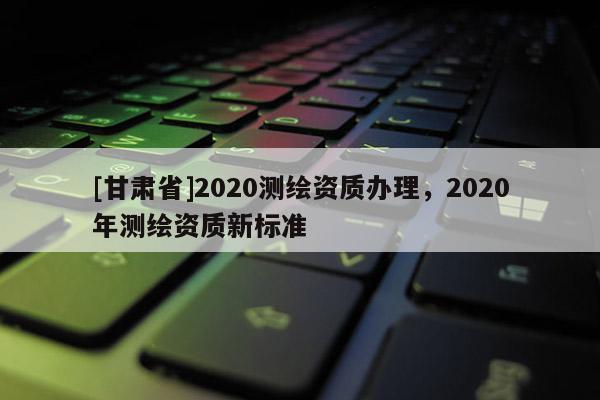 [甘肅省]2020測繪資質辦理，2020年測繪資質新標準