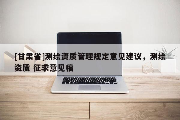 [甘肅省]測繪資質管理規定意見建議，測繪資質 征求意見稿