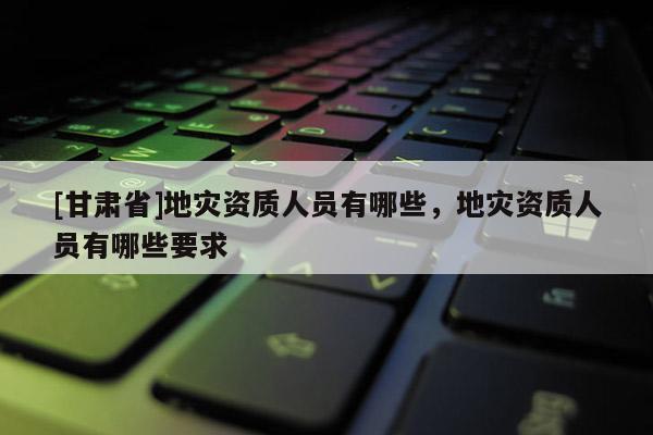 [甘肅省]地災資質人員有哪些，地災資質人員有哪些要求