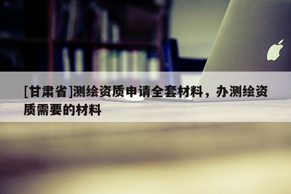 [甘肅省]測繪資質申請全套材料，辦測繪資質需要的材料
