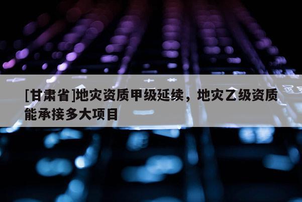 [甘肅省]地災資質甲級延續，地災乙級資質能承接多大項目