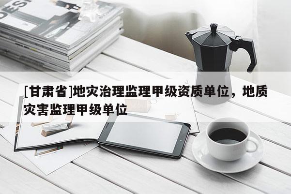 [甘肅省]地災治理監理甲級資質單位，地質災害監理甲級單位