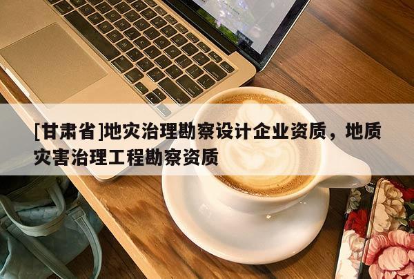 [甘肅省]地災治理勘察設計企業資質，地質災害治理工程勘察資質
