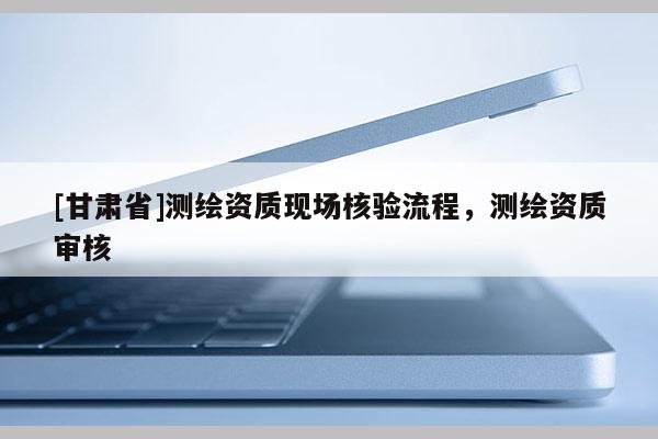 [甘肅省]測繪資質現場核驗流程，測繪資質審核