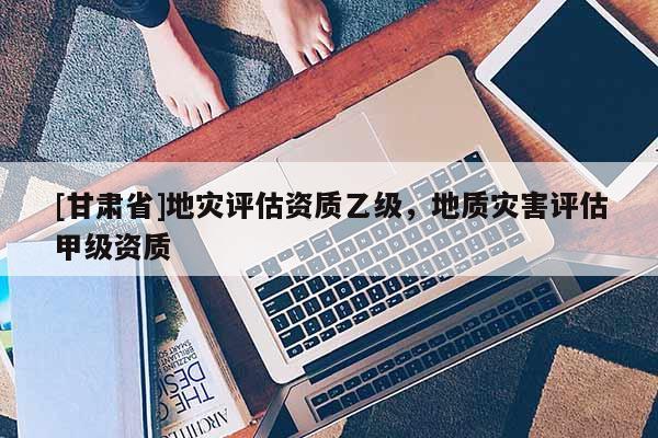 [甘肅省]地災評估資質乙級，地質災害評估甲級資質