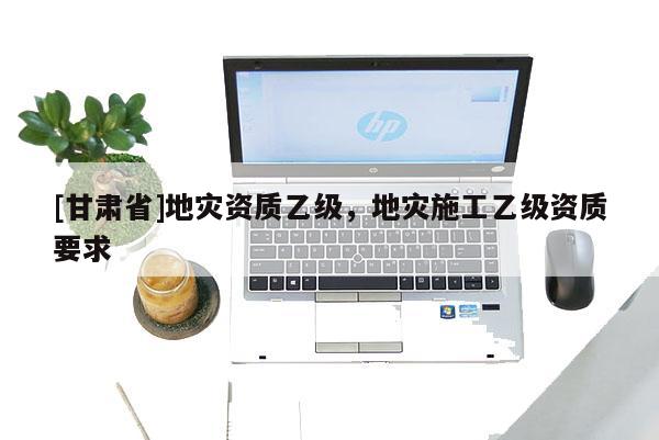 [甘肅省]地災資質乙級，地災施工乙級資質要求