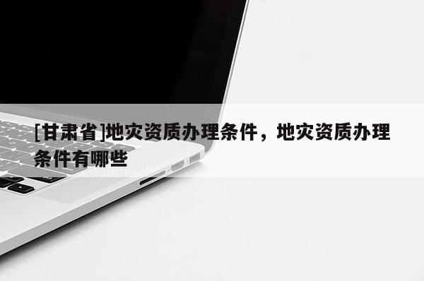[甘肅省]地災資質辦理條件，地災資質辦理條件有哪些