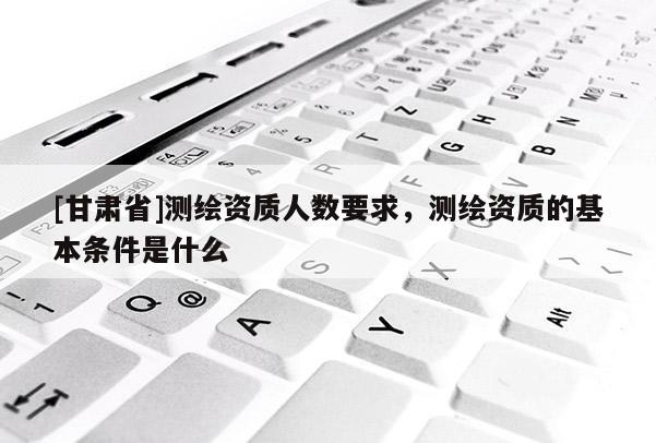 [甘肅省]測繪資質人數要求，測繪資質的基本條件是什么