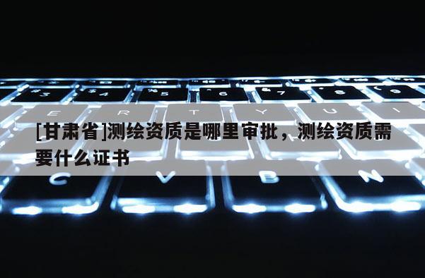[甘肅省]測繪資質是哪里審批，測繪資質需要什么證書
