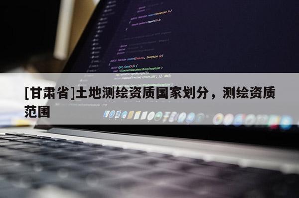 [甘肅省]土地測繪資質國家劃分，測繪資質范圍