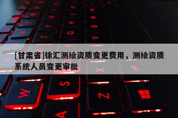 [甘肅省]徐匯測繪資質變更費用，測繪資質系統人員變更審批