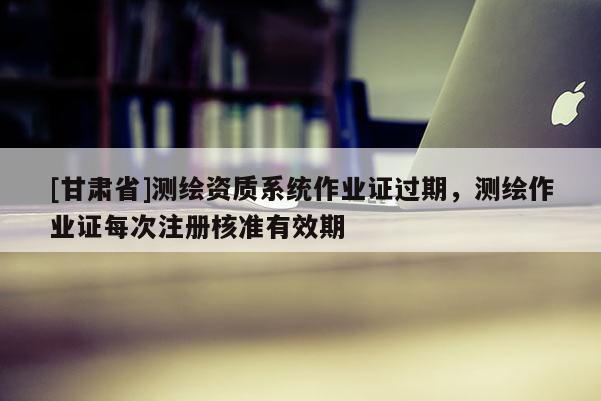 [甘肅省]測繪資質系統作業證過期，測繪作業證每次注冊核準有效期