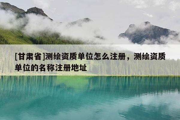 [甘肅省]測繪資質單位怎么注冊，測繪資質單位的名稱注冊地址