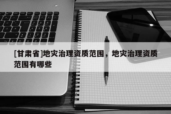 [甘肅省]地災治理資質范圍，地災治理資質范圍有哪些
