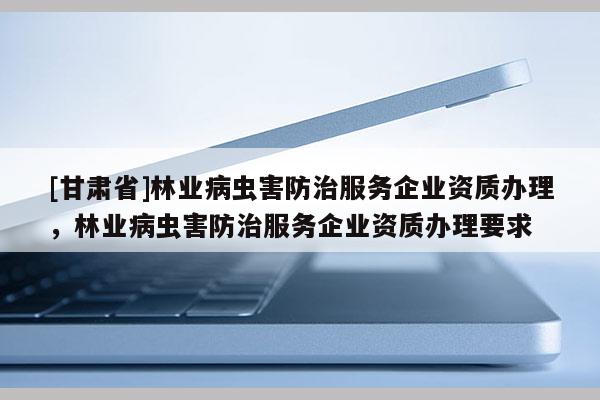 [甘肅省]林業病蟲害防治服務企業資質辦理，林業病蟲害防治服務企業資質辦理要求