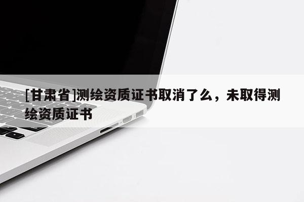 [甘肅省]測繪資質證書取消了么，未取得測繪資質證書