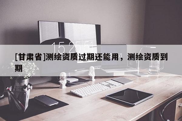 [甘肅省]測繪資質過期還能用，測繪資質到期