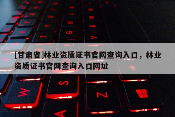 [甘肅省]林業資質證書官網查詢入口，林業資質證書官網查詢入口網址