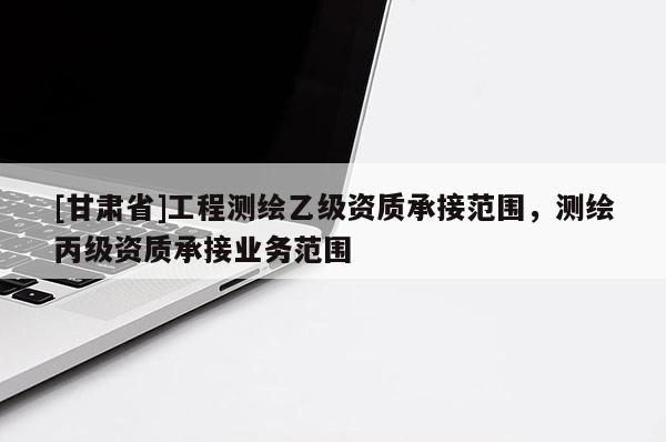 [甘肅省]工程測繪乙級資質承接范圍，測繪丙級資質承接業務范圍