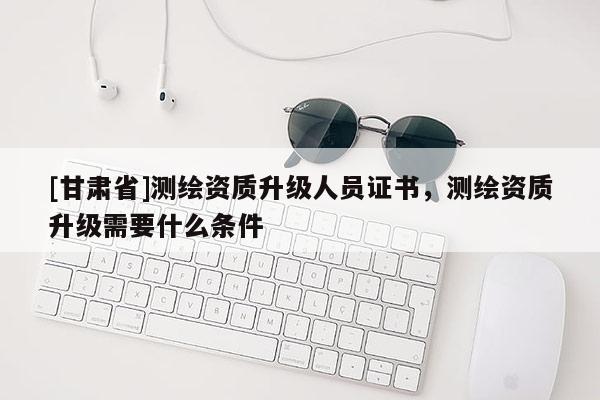 [甘肅省]測繪資質升級人員證書，測繪資質升級需要什么條件
