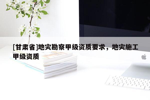 [甘肅省]地災勘察甲級資質要求，地災施工甲級資質