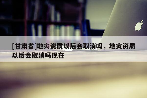 [甘肅省]地災資質以后會取消嗎，地災資質以后會取消嗎現在