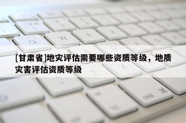 [甘肅省]地災評估需要哪些資質等級，地質災害評估資質等級