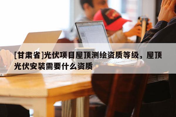 [甘肅省]光伏項(xiàng)目屋頂測(cè)繪資質(zhì)等級(jí)，屋頂光伏安裝需要什么資質(zhì)