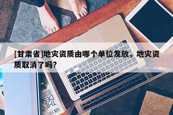 [甘肅省]地災資質由哪個單位發放，地災資質取消了嗎?