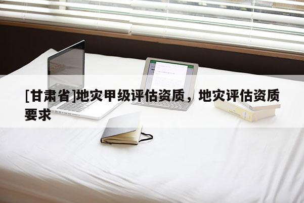 [甘肅省]地災甲級評估資質，地災評估資質要求