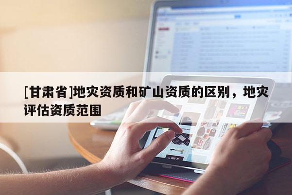 [甘肅省]地災資質和礦山資質的區別，地災評估資質范圍