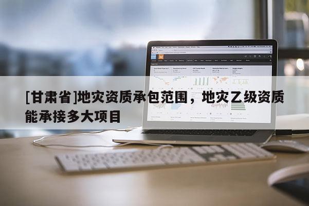 [甘肅省]地災資質承包范圍，地災乙級資質能承接多大項目