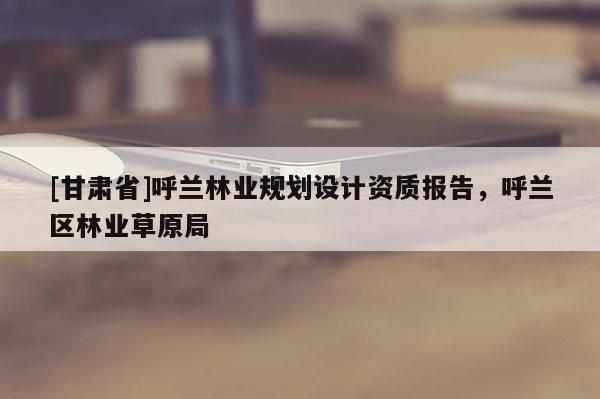 [甘肅省]呼蘭林業規劃設計資質報告，呼蘭區林業草原局