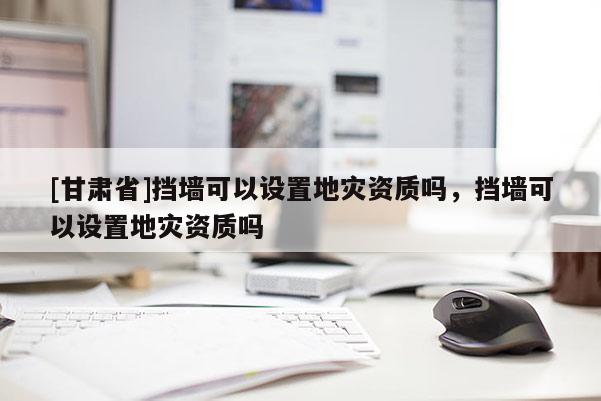 [甘肅省]擋墻可以設置地災資質嗎，擋墻可以設置地災資質嗎