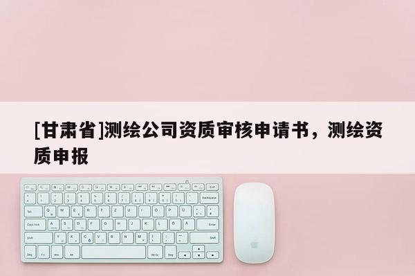 [甘肅省]測繪公司資質(zhì)審核申請書，測繪資質(zhì)申報