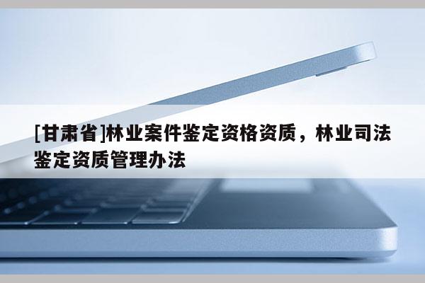 [甘肅省]林業案件鑒定資格資質，林業司法鑒定資質管理辦法
