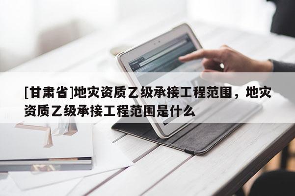 [甘肅省]地災資質乙級承接工程范圍，地災資質乙級承接工程范圍是什么