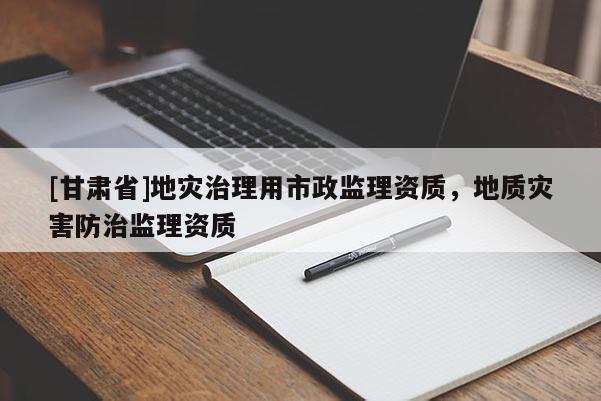 [甘肅省]地災治理用市政監理資質，地質災害防治監理資質