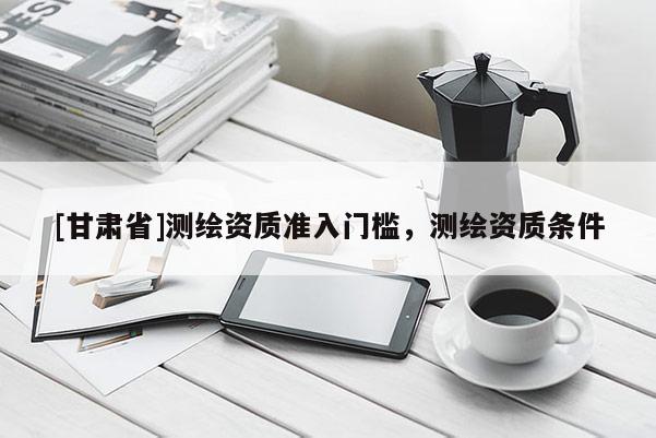 [甘肅省]測繪資質(zhì)準入門檻，測繪資質(zhì)條件