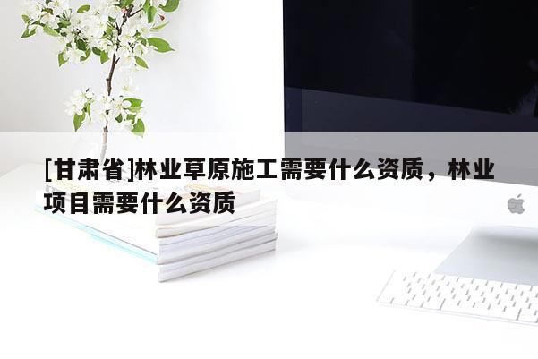 [甘肅省]林業草原施工需要什么資質，林業項目需要什么資質