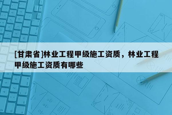 [甘肅省]林業工程甲級施工資質，林業工程甲級施工資質有哪些