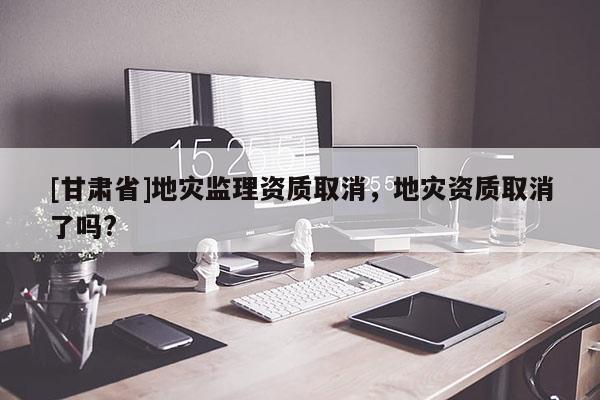 [甘肅省]地災監理資質取消，地災資質取消了嗎?