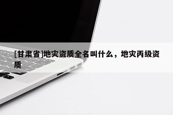 [甘肅省]地災資質全名叫什么，地災丙級資質