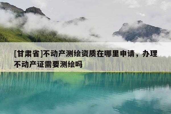 [甘肅省]不動產(chǎn)測繪資質(zhì)在哪里申請，辦理不動產(chǎn)證需要測繪嗎