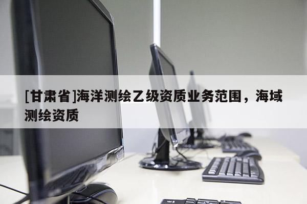 [甘肅省]海洋測繪乙級資質(zhì)業(yè)務范圍，海域測繪資質(zhì)