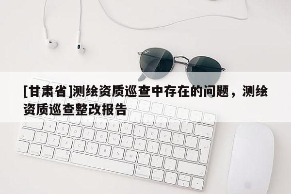 [甘肅省]測(cè)繪資質(zhì)巡查中存在的問題，測(cè)繪資質(zhì)巡查整改報(bào)告